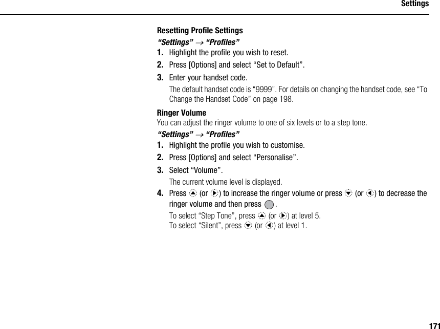 171SettingsResetting Profile Settings“Settings” → “Profiles”1. Highlight the profile you wish to reset.2. Press [Options] and select “Set to Default”.3. Enter your handset code.The default handset code is “9999”. For details on changing the handset code, see “To Change the Handset Code” on page 198.Ringer VolumeYou can adjust the ringer volume to one of six levels or to a step tone.“Settings” → “Profiles”1. Highlight the profile you wish to customise.2. Press [Options] and select “Personalise”.3. Select “Volume”.The current volume level is displayed.4. Press a (or d) to increase the ringer volume or press b (or c) to decrease the ringer volume and then press  .To select “Step Tone”, press a (or d) at level 5.To select “Silent”, press b (or c) at level 1.