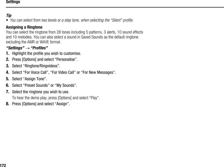 172SettingsTip•You can select from two levels or a step tone, when selecting the “Silent” profile.Assigning a RingtoneYou can select the ringtone from 28 tones including 5 patterns, 3 alerts, 10 sound effects and 10 melodies. You can also select a sound in Saved Sounds as the default ringtone excluding the AMR or WAVE format.“Settings” → “Profiles”1. Highlight the profile you wish to customise.2. Press [Options] and select “Personalise”.3. Select “Ringtone/Ringvideos”.4. Select “For Voice Call”, “For Video Call” or “For New Messages”.5. Select “Assign Tone”.6. Select “Preset Sounds” or “My Sounds”.7. Select the ringtone you wish to use.To hear the demo play, press [Options] and select “Play”.8. Press [Options] and select “Assign”.