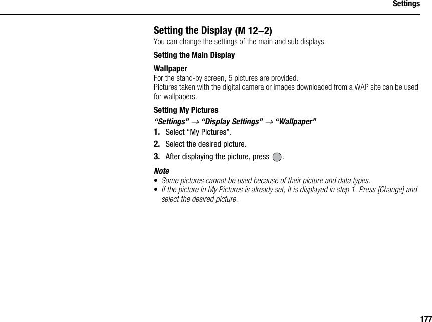 177SettingsSetting the DisplayYou can change the settings of the main and sub displays.Setting the Main DisplayWallpaperFor the stand-by screen, 5 pictures are provided.Pictures taken with the digital camera or images downloaded from a WAP site can be used for wallpapers.Setting My Pictures“Settings” → “Display Settings” → “Wallpaper”1. Select “My Pictures”.2. Select the desired picture.3. After displaying the picture, press  .Note•Some pictures cannot be used because of their picture and data types.•If the picture in My Pictures is already set, it is displayed in step 1. Press [Change] and select the desired picture. (M 12-2)