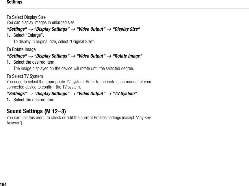 184SettingsTo Select Display SizeYou can display images in enlarged size.“Settings” → “Display Settings” → “Video Output” → “Display Size”1. Select “Enlarge”.To display in original size, select “Original Size”.To Rotate Image“Settings” → “Display Settings” → “Video Output” → “Rotate Image”1. Select the desired item.The image displayed on the device will rotate until the selected degree.To Select TV SystemYou need to select the appropriate TV system. Refer to the instruction manual of your connected device to confirm the TV system.“Settings” → “Display Settings” → “Video Output” → “TV System”1. Select the desired item.Sound SettingsYou can use this menu to check or edit the current Profiles settings (except “Any Key Answer”). (M 12-3)