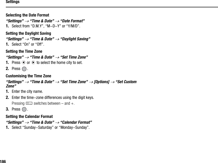 186SettingsSelecting the Date Format“Settings” → “Time &amp; Date” → “Date Format”1. Select from “D.M.Y”, “M-D-Y” or “Y/M/D”.Setting the Daylight Saving“Settings” → “Time &amp; Date” → “Daylight Saving”1. Select “On” or “Off”.Setting the Time Zone“Settings” → “Time &amp; Date” → “Set Time Zone”1. Press c or d to select the home city to set.2. Press .Customising the Time Zone“Settings” → “Time &amp; Date” → “Set Time Zone” → [Options] → “Set Custom Zone”1. Enter the city name.2. Enter the time-zone differences using the digit keys.Pressing Q switches between – and +.3. Press .Setting the Calendar Format“Settings” → “Time &amp; Date” → “Calendar Format”1. Select “Sunday-Saturday” or “Monday-Sunday”.