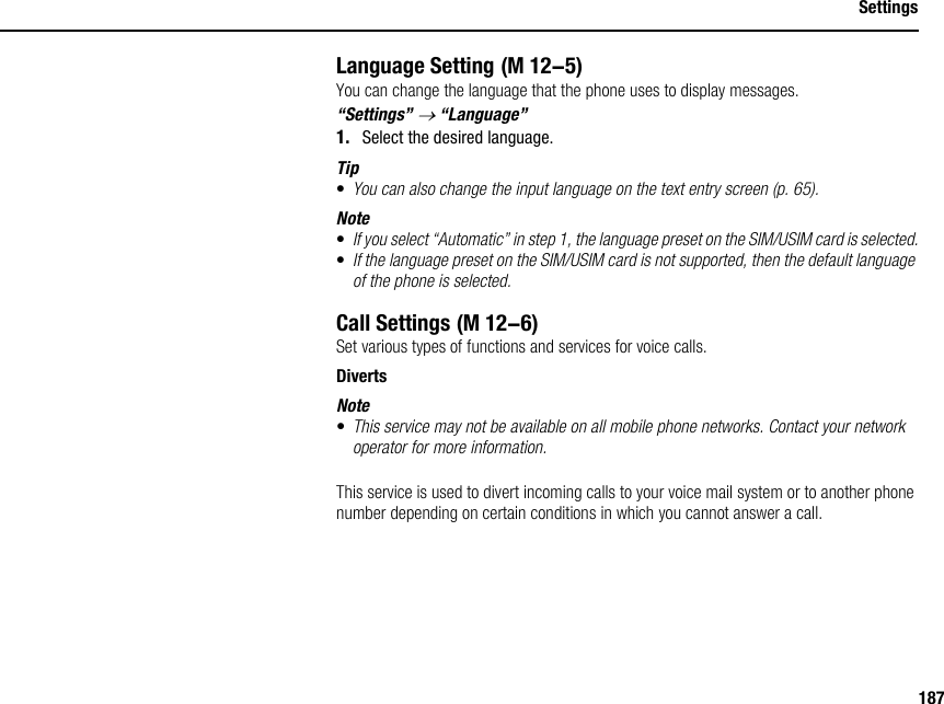 187SettingsLanguage SettingYou can change the language that the phone uses to display messages.“Settings” → “Language”1. Select the desired language.Tip•You can also change the input language on the text entry screen (p. 65).Note•If you select “Automatic” in step 1, the language preset on the SIM/USIM card is selected.•If the language preset on the SIM/USIM card is not supported, then the default language of the phone is selected.Call SettingsSet various types of functions and services for voice calls.DivertsNote•This service may not be available on all mobile phone networks. Contact your network operator for more information.This service is used to divert incoming calls to your voice mail system or to another phone number depending on certain conditions in which you cannot answer a call. (M 12-5) (M 12-6)