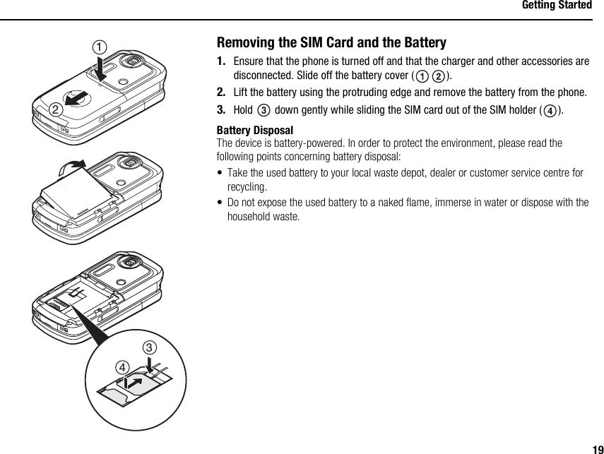 19Getting StartedRemoving the SIM Card and the Battery1. Ensure that the phone is turned off and that the charger and other accessories are disconnected. Slide off the battery cover ( ).2. Lift the battery using the protruding edge and remove the battery from the phone.3. Hold   down gently while sliding the SIM card out of the SIM holder ( ).Battery DisposalThe device is battery-powered. In order to protect the environment, please read the following points concerning battery disposal:• Take the used battery to your local waste depot, dealer or customer service centre for recycling.• Do not expose the used battery to a naked flame, immerse in water or dispose with the household waste.2134