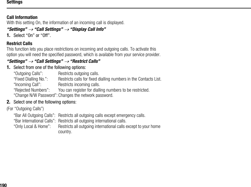 190SettingsCall InformationWith this setting On, the information of an incoming call is displayed.“Settings” → “Call Settings” → “Display Call Info”1. Select “On” or “Off”.Restrict CallsThis function lets you place restrictions on incoming and outgoing calls. To activate this option you will need the specified password, which is available from your service provider.“Settings” → “Call Settings” → “Restrict Calls”1. Select from one of the following options:“Outgoing Calls”: Restricts outgoing calls.“Fixed Dialling No.”: Restricts calls for fixed dialling numbers in the Contacts List.“Incoming Call”: Restricts incoming calls.“Rejected Numbers”: You can register for dialling numbers to be restricted.“Change N/W Password”: Changes the network password.2. Select one of the following options:(For “Outgoing Calls”)“Bar All Outgoing Calls”: Restricts all outgoing calls except emergency calls.“Bar International Calls”: Restricts all outgoing international calls.“Only Local &amp; Home”: Restricts all outgoing international calls except to your home country.