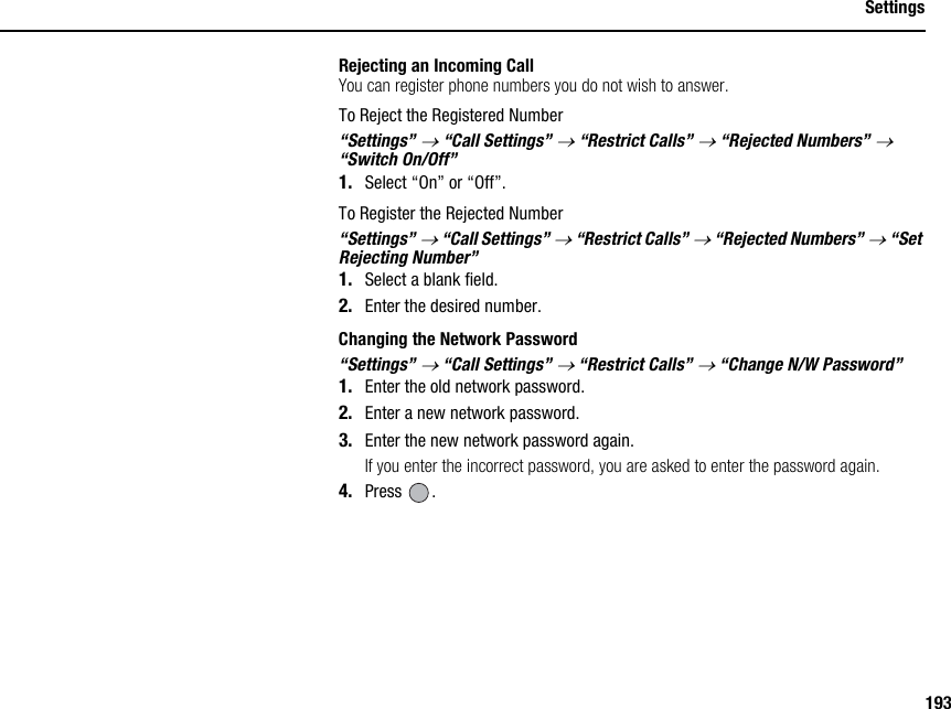 193SettingsRejecting an Incoming CallYou can register phone numbers you do not wish to answer.To Reject the Registered Number“Settings” → “Call Settings” → “Restrict Calls” → “Rejected Numbers” → “Switch On/Off”1. Select “On” or “Off”.To Register the Rejected Number“Settings” → “Call Settings” → “Restrict Calls” → “Rejected Numbers” → “Set Rejecting Number”1. Select a blank field.2. Enter the desired number.Changing the Network Password“Settings” → “Call Settings” → “Restrict Calls” → “Change N/W Password”1. Enter the old network password.2. Enter a new network password.3. Enter the new network password again.If you enter the incorrect password, you are asked to enter the password again.4. Press .