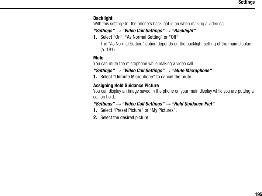 195SettingsBacklightWith this setting On, the phone’s backlight is on when making a video call.“Settings” → “Video Call Settings” → “Backlight”1. Select “On”, “As Normal Setting” or “Off”.The “As Normal Setting” option depends on the backlight setting of the main display (p. 181).MuteYou can mute the microphone while making a video call.“Settings” → “Video Call Settings” → “Mute Microphone”1. Select “Unmute Microphone” to cancel the mute.Assigning Hold Guidance PictureYou can display an image saved in the phone on your main display while you are putting a call on hold.“Settings” → “Video Call Settings” → “Hold Guidance Pict”1. Select “Preset Picture” or “My Pictures”.2. Select the desired picture.