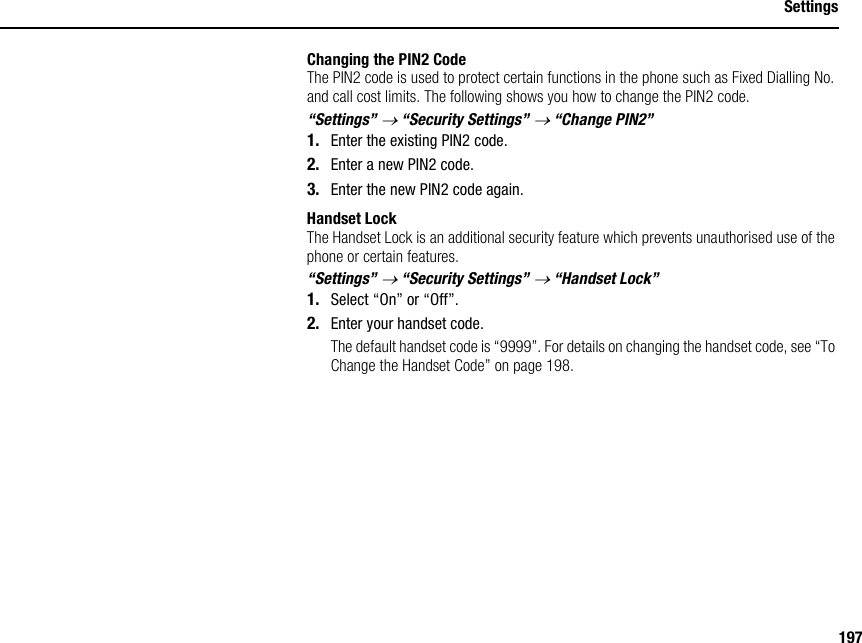 197SettingsChanging the PIN2 CodeThe PIN2 code is used to protect certain functions in the phone such as Fixed Dialling No. and call cost limits. The following shows you how to change the PIN2 code.“Settings” → “Security Settings” → “Change PIN2”1. Enter the existing PIN2 code.2. Enter a new PIN2 code.3. Enter the new PIN2 code again.Handset LockThe Handset Lock is an additional security feature which prevents unauthorised use of the phone or certain features.“Settings” → “Security Settings” → “Handset Lock”1. Select “On” or “Off”.2. Enter your handset code.The default handset code is “9999”. For details on changing the handset code, see “To Change the Handset Code” on page 198.