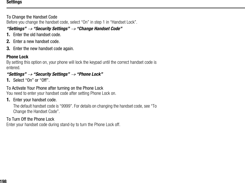 198SettingsTo Change the Handset CodeBefore you change the handset code, select “On” in step 1 in “Handset Lock”.“Settings” → “Security Settings” → “Change Handset Code”1. Enter the old handset code.2. Enter a new handset code.3. Enter the new handset code again.Phone LockBy setting this option on, your phone will lock the keypad until the correct handset code is entered.“Settings” → “Security Settings” → “Phone Lock”1. Select “On” or “Off”.To Activate Your Phone after turning on the Phone LockYou need to enter your handset code after setting Phone Lock on.1. Enter your handset code.The default handset code is “9999”. For details on changing the handset code, see “To Change the Handset Code”.To Turn Off the Phone LockEnter your handset code during stand-by to turn the Phone Lock off.