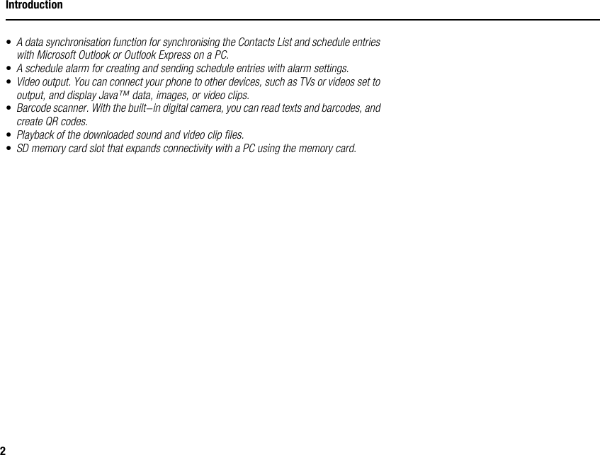 2Introduction•A data synchronisation function for synchronising the Contacts List and schedule entries with Microsoft Outlook or Outlook Express on a PC.•A schedule alarm for creating and sending schedule entries with alarm settings.•Video output. You can connect your phone to other devices, such as TVs or videos set to output, and display Java™ data, images, or video clips.•Barcode scanner. With the built-in digital camera, you can read texts and barcodes, and create QR codes.•Playback of the downloaded sound and video clip files.•SD memory card slot that expands connectivity with a PC using the memory card.