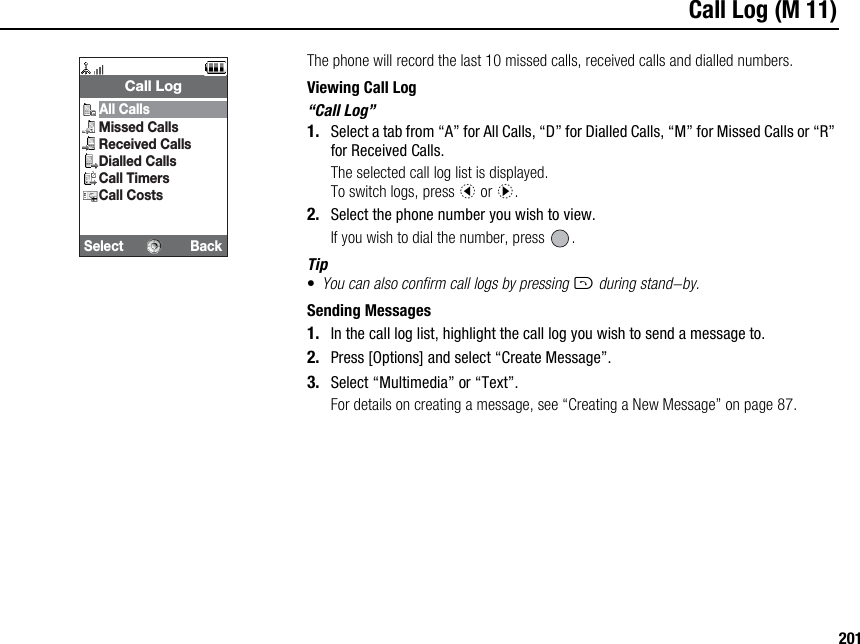 201Call Log (M 11)The phone will record the last 10 missed calls, received calls and dialled numbers.Viewing Call Log“Call Log”1. Select a tab from “A” for All Calls, “D” for Dialled Calls, “M” for Missed Calls or “R” for Received Calls.The selected call log list is displayed.To switch logs, press c or d.2. Select the phone number you wish to view.If you wish to dial the number, press  .Tip•You can also confirm call logs by pressing D during stand-by.Sending Messages1. In the call log list, highlight the call log you wish to send a message to.2. Press [Options] and select “Create Message”.3. Select “Multimedia” or “Text”.For details on creating a message, see “Creating a New Message” on page 87.Select BackCall LogAll CallsMissed CallsReceived CallsDialled CallsCall TimersCall Costs