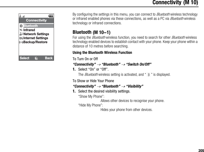 205Connectivity (M 10)By configuring the settings in this menu, you can connect to Bluetooth wireless technology or infrared enabled phones via these connections, as well as a PC via Bluetooth wireless technology or infrared connections.BluetoothFor using the Bluetooth wireless function, you need to search for other Bluetooth wireless technology enabled devices to establish contact with your phone. Keep your phone within a distance of 10 metres before searching.Using the Bluetooth Wireless FunctionTo Turn On or Off“Connectivity” → “Bluetooth” → “Switch On/Off”1. Select “On” or “Off”.The Bluetooth wireless setting is activated, and “ ” is displayed.To Show or Hide Your Phone“Connectivity” → “Bluetooth” → “Visibility”1. Select the desired visibility settings.“Show My Phone”:Allows other devices to recognise your phone.“Hide My Phone”:Hides your phone from other devices.Select BackConnectivityBluetoothInfraredNetwork SettingsInternet SettingsBackup/Restore (M 10-1)