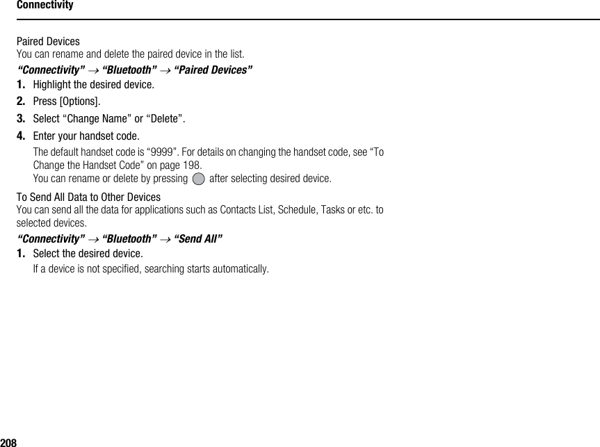 208ConnectivityPaired DevicesYou can rename and delete the paired device in the list.“Connectivity” → “Bluetooth” → “Paired Devices”1. Highlight the desired device.2. Press [Options].3. Select “Change Name” or “Delete”.4. Enter your handset code.The default handset code is “9999”. For details on changing the handset code, see “To Change the Handset Code” on page 198.You can rename or delete by pressing   after selecting desired device.To Send All Data to Other DevicesYou can send all the data for applications such as Contacts List, Schedule, Tasks or etc. to selected devices.“Connectivity” → “Bluetooth” → “Send All”1. Select the desired device.If a device is not specified, searching starts automatically.