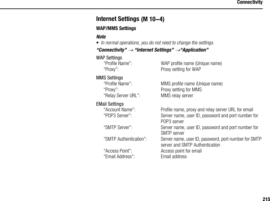 215ConnectivityInternet SettingsWAP/MMS SettingsNote•In normal operations, you do not need to change the settings.“Connectivity” → “Internet Settings” →“Application”WAP Settings“Profile Name”:  WAP profile name (Unique name)“Proxy”:  Proxy setting for WAPMMS Settings“Profile Name”:  MMS profile name (Unique name)“Proxy”:  Proxy setting for MMS“Relay Server URL”:  MMS relay serverEMail Settings“Account Name”:  Profile name, proxy and relay server URL for email“POP3 Server”: Server name, user ID, password and port number for POP3 server“SMTP Server”:  Server name, user ID, password and port number for SMTP server“SMTP Authentication”:  Server name, user ID, password, port number for SMTP server and SMTP Authentication“Access Point”:  Access point for email“Email Address”:  Email address (M 10-4)