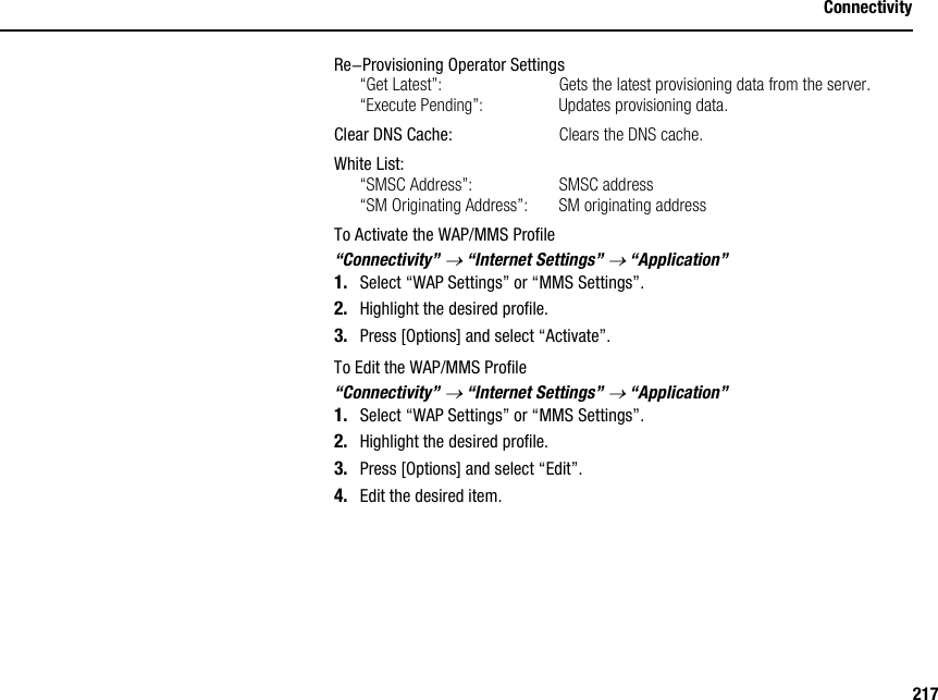 217ConnectivityRe-Provisioning Operator Settings“Get Latest”: Gets the latest provisioning data from the server.“Execute Pending”: Updates provisioning data.Clear DNS Cache: Clears the DNS cache.White List:“SMSC Address”: SMSC address“SM Originating Address”: SM originating addressTo Activate the WAP/MMS Profile“Connectivity” → “Internet Settings” → “Application”1. Select “WAP Settings” or “MMS Settings”.2. Highlight the desired profile.3. Press [Options] and select “Activate”.To Edit the WAP/MMS Profile“Connectivity” → “Internet Settings” → “Application”1. Select “WAP Settings” or “MMS Settings”.2. Highlight the desired profile.3. Press [Options] and select “Edit”.4. Edit the desired item.