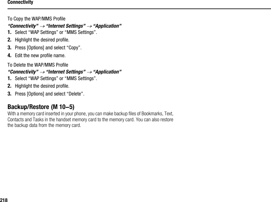 218ConnectivityTo Copy the WAP/MMS Profile“Connectivity” → “Internet Settings” → “Application”1. Select “WAP Settings” or “MMS Settings”.2. Highlight the desired profile.3. Press [Options] and select “Copy”.4. Edit the new profile name.To Delete the WAP/MMS Profile“Connectivity” → “Internet Settings” → “Application”1. Select “WAP Settings” or “MMS Settings”.2. Highlight the desired profile.3. Press [Options] and select “Delete”.Backup/RestoreWith a memory card inserted in your phone, you can make backup files of Bookmarks, Text, Contacts and Tasks in the handset memory card to the memory card. You can also restore the backup data from the memory card. (M 10-5)
