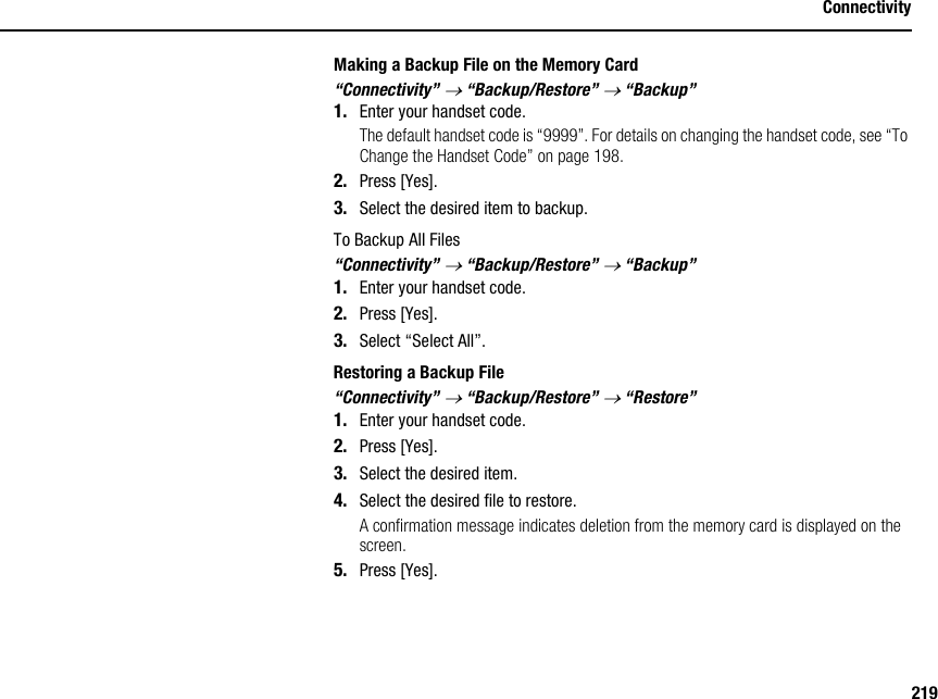 219ConnectivityMaking a Backup File on the Memory Card“Connectivity” → “Backup/Restore” → “Backup”1. Enter your handset code.The default handset code is “9999”. For details on changing the handset code, see “To Change the Handset Code” on page 198.2. Press [Yes].3. Select the desired item to backup.To Backup All Files“Connectivity” → “Backup/Restore” → “Backup”1. Enter your handset code.2. Press [Yes].3. Select “Select All”.Restoring a Backup File“Connectivity” → “Backup/Restore” → “Restore”1. Enter your handset code.2. Press [Yes].3. Select the desired item.4. Select the desired file to restore.A confirmation message indicates deletion from the memory card is displayed on the screen.5. Press [Yes].