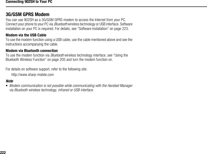 222Connecting 902SH to Your PC3G/GSM GPRS ModemYou can use 902SH as a 3G/GSM GPRS modem to access the Internet from your PC. Connect your phone to your PC via Bluetooth wireless technology or USB interface. Software installation on your PC is required. For details, see “Software Installation” on page 223.Modem via the USB CableTo use the modem function using a USB cable, use the cable mentioned above and see the instructions accompanying the cable.Modem via Bluetooth connectionTo use the modem function via Bluetooth wireless technology interface, see “Using the Bluetooth Wireless Function” on page 205 and turn the modem function on.For details on software support, refer to the following site:http://www.sharp-mobile.comNote•Modem communication is not possible while communicating with the Handset Manager via Bluetooth wireless technology, infrared or USB interface.