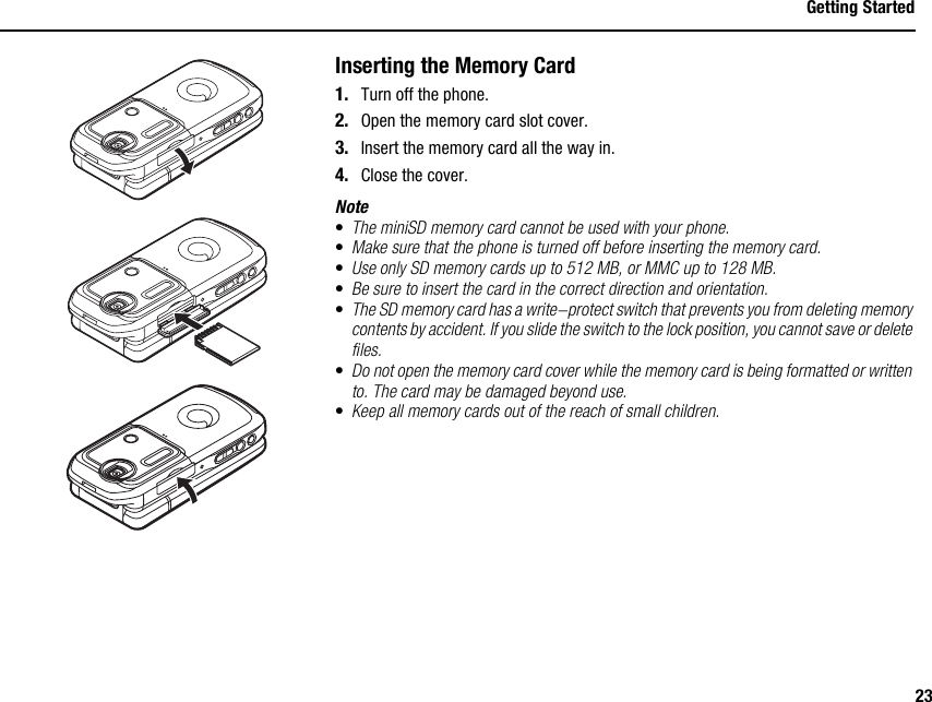 23Getting StartedInserting the Memory Card1. Turn off the phone.2. Open the memory card slot cover.3. Insert the memory card all the way in.4. Close the cover.Note•The miniSD memory card cannot be used with your phone.•Make sure that the phone is turned off before inserting the memory card.•Use only SD memory cards up to 512 MB, or MMC up to 128 MB.•Be sure to insert the card in the correct direction and orientation.•The SD memory card has a write-protect switch that prevents you from deleting memory contents by accident. If you slide the switch to the lock position, you cannot save or delete files.•Do not open the memory card cover while the memory card is being formatted or written to. The card may be damaged beyond use.•Keep all memory cards out of the reach of small children.