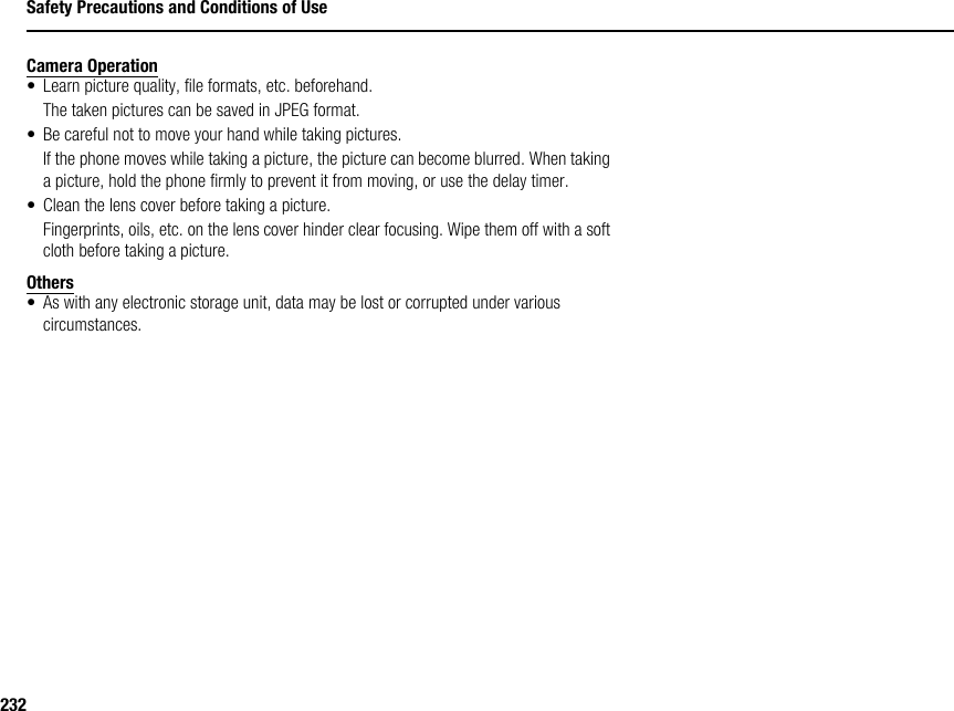 232Safety Precautions and Conditions of UseCamera Operation• Learn picture quality, file formats, etc. beforehand.The taken pictures can be saved in JPEG format.• Be careful not to move your hand while taking pictures.If the phone moves while taking a picture, the picture can become blurred. When taking a picture, hold the phone firmly to prevent it from moving, or use the delay timer.• Clean the lens cover before taking a picture.Fingerprints, oils, etc. on the lens cover hinder clear focusing. Wipe them off with a soft cloth before taking a picture.Others• As with any electronic storage unit, data may be lost or corrupted under various circumstances.