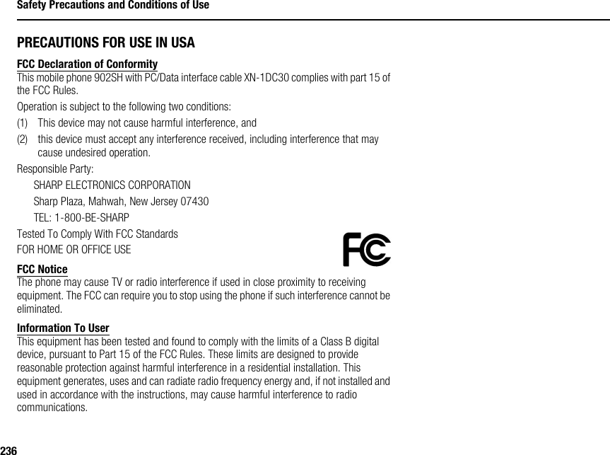 236Safety Precautions and Conditions of UsePRECAUTIONS FOR USE IN USAFCC Declaration of ConformityThis mobile phone 902SH with PC/Data interface cable XN-1DC30 complies with part 15 of the FCC Rules.Operation is subject to the following two conditions:(1) This device may not cause harmful interference, and(2) this device must accept any interference received, including interference that may cause undesired operation.Responsible Party:SHARP ELECTRONICS CORPORATIONSharp Plaza, Mahwah, New Jersey 07430TEL: 1-800-BE-SHARPTested To Comply With FCC StandardsFOR HOME OR OFFICE USEFCC NoticeThe phone may cause TV or radio interference if used in close proximity to receiving equipment. The FCC can require you to stop using the phone if such interference cannot be eliminated.Information To UserThis equipment has been tested and found to comply with the limits of a Class B digital device, pursuant to Part 15 of the FCC Rules. These limits are designed to provide reasonable protection against harmful interference in a residential installation. This equipment generates, uses and can radiate radio frequency energy and, if not installed and used in accordance with the instructions, may cause harmful interference to radio communications.