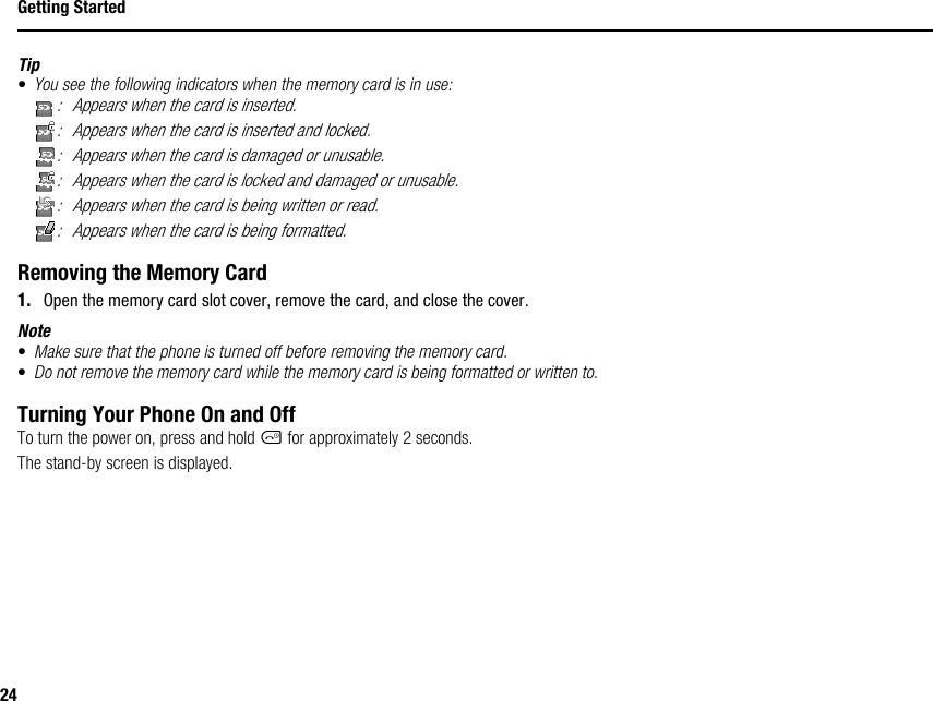 24Getting StartedTip•You see the following indicators when the memory card is in use:: Appears when the card is inserted.: Appears when the card is inserted and locked.: Appears when the card is damaged or unusable.: Appears when the card is locked and damaged or unusable.: Appears when the card is being written or read.: Appears when the card is being formatted.Removing the Memory Card1. Open the memory card slot cover, remove the card, and close the cover.Note•Make sure that the phone is turned off before removing the memory card.•Do not remove the memory card while the memory card is being formatted or written to.Turning Your Phone On and OffTo turn the power on, press and hold F for approximately 2 seconds.The stand-by screen is displayed.