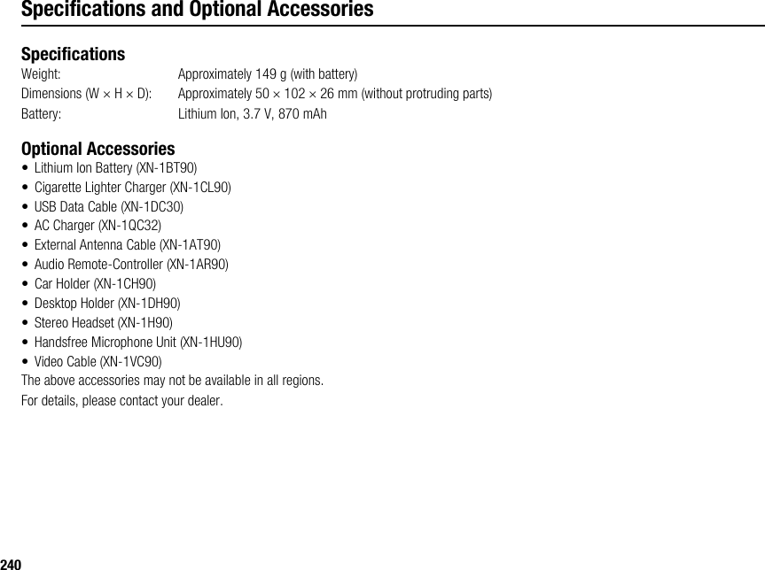 240Specifications and Optional AccessoriesSpecificationsWeight: Approximately 149 g (with battery)Dimensions (W × H × D): Approximately 50 × 102 × 26 mm (without protruding parts)Battery:  Lithium Ion, 3.7 V, 870 mAhOptional Accessories• Lithium Ion Battery (XN-1BT90)• Cigarette Lighter Charger (XN-1CL90)• USB Data Cable (XN-1DC30)• AC Charger (XN-1QC32)• External Antenna Cable (XN-1AT90)• Audio Remote-Controller (XN-1AR90)• Car Holder (XN-1CH90)• Desktop Holder (XN-1DH90)• Stereo Headset (XN-1H90)• Handsfree Microphone Unit (XN-1HU90)• Video Cable (XN-1VC90)The above accessories may not be available in all regions.For details, please contact your dealer.