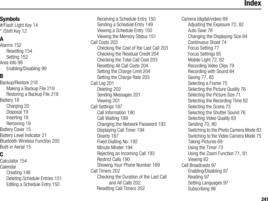 241IndexSymbols#/Flash Light Key 14* /Shift Key 12AAlarms 152Resetting 154Setting 152Area Info 99Enabling/Disabling 99BBackup/Restore 218Making a Backup File 219Restoring a Backup File 219Battery 18Charging 20Disposal 19Inserting 18Removing 19Battery Cover 15Battery Level Indicator 21Bluetooth Wireless Function 205Built-in Aerial 15CCalculator 154CalendarCreating 148Deleting Schedule Entries 151Editing a Schedule Entry 150Receiving a Schedule Entry 150Sending a Schedule Entry 149Viewing a Schedule Entry 150Viewing the Memory Status 151Call Costs 203Checking the Cost of the Last Call 203Checking the Residual Credit 204Checking the Total Call Cost 203Resetting All Call Costs 204Setting the Charge Limit 204Setting the Charge Rate 203Call Log 201Deleting 202Sending Messages 201Viewing 201Call Settings 187Call Information 190Call Waiting 189Changing the Network Password 193Displaying Call Timer 194Diverts 187Fixed Dialling No. 192Minute Minder 194Rejecting an Incoming Call 193Restrict Calls 190Showing Your Phone Number 189Call Timers 202Checking the Duration of the Last Call and All Calls 202Resetting Call Timers 202Camera (digital/video) 69Adjusting the Exposure 72, 82Auto Save 78Changing the Displaying Size 84Continuous Shoot 74Focus Setting 77Focus Settings 85Mobile Light 72, 82Recording Video Clips 79Recording with Sound 84Saving 77, 85Selecting a Frame 75Selecting the Picture Quality 76Selecting the Picture Size 71Selecting the Recording Time 82Selecting the Scene 73Selecting the Shutter Sound 76Selecting Video Quality 83Sending 70, 80Switching to the Photo Camera Mode 83Switching to the Video Camera Mode 75Taking Pictures 69Using the Timer 73Using the Zoom Function 71, 81Viewing 82Cell Broadcasts 97Enabling/Disabling 97Reading 97Setting Languages 97Subscribing 98