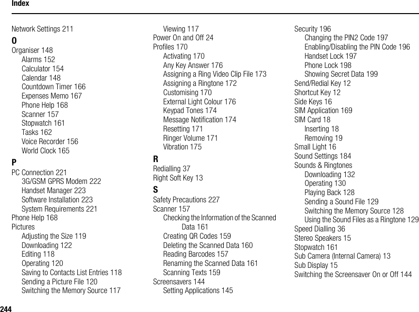 244IndexNetwork Settings 211OOrganiser 148Alarms 152Calculator 154Calendar 148Countdown Timer 166Expenses Memo 167Phone Help 168Scanner 157Stopwatch 161Tasks 162Voice Recorder 156World Clock 165PPC Connection 2213G/GSM GPRS Modem 222Handset Manager 223Software Installation 223System Requirements 221Phone Help 168PicturesAdjusting the Size 119Downloading 122Editing 118Operating 120Saving to Contacts List Entries 118Sending a Picture File 120Switching the Memory Source 117Viewing 117Power On and Off 24Profiles 170Activating 170Any Key Answer 176Assigning a Ring Video Clip File 173Assigning a Ringtone 172Customising 170External Light Colour 176Keypad Tones 174Message Notification 174Resetting 171Ringer Volume 171Vibration 175RRedialling 37Right Soft Key 13SSafety Precautions 227Scanner 157Checking the Information of the Scanned Data 161Creating QR Codes 159Deleting the Scanned Data 160Reading Barcodes 157Renaming the Scanned Data 161Scanning Texts 159Screensavers 144Setting Applications 145Security 196Changing the PIN2 Code 197Enabling/Disabling the PIN Code 196Handset Lock 197Phone Lock 198Showing Secret Data 199Send/Redial Key 12Shortcut Key 12Side Keys 16SIM Application 169SIM Card 18Inserting 18Removing 19Small Light 16Sound Settings 184Sounds &amp; RingtonesDownloading 132Operating 130Playing Back 128Sending a Sound File 129Switching the Memory Source 128Using the Sound Files as a Ringtone 129Speed Dialling 36Stereo Speakers 15Stopwatch 161Sub Camera (Internal Camera) 13Sub Display 15Switching the Screensaver On or Off 144
