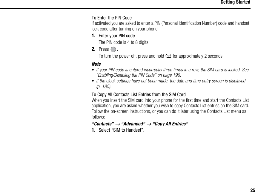 25Getting StartedTo Enter the PIN CodeIf activated you are asked to enter a PIN (Personal Identification Number) code and handset lock code after turning on your phone.1. Enter your PIN code.The PIN code is 4 to 8 digits.2. Press .To turn the power off, press and hold F for approximately 2 seconds.Note•If your PIN code is entered incorrectly three times in a row, the SIM card is locked. See “Enabling/Disabling the PIN Code” on page 196.•If the clock settings have not been made, the date and time entry screen is displayed (p. 185).To Copy All Contacts List Entries from the SIM CardWhen you insert the SIM card into your phone for the first time and start the Contacts List application, you are asked whether you wish to copy Contacts List entries on the SIM card. Follow the on-screen instructions, or you can do it later using the Contacts List menu as follows:“Contacts” → “Advanced” → “Copy All Entries”1. Select “SIM to Handset”.
