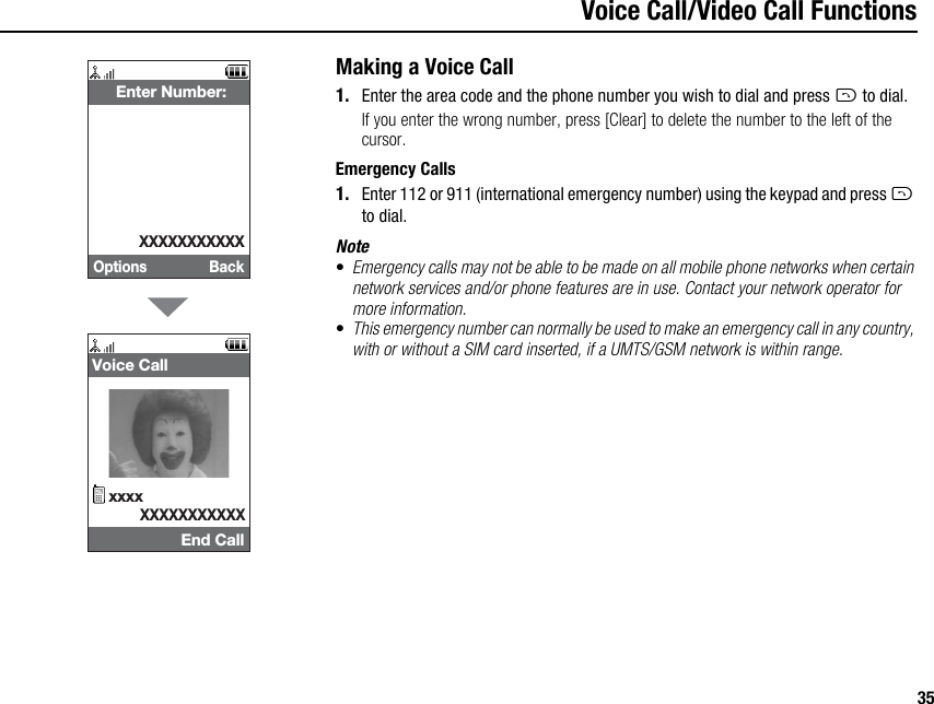 35Voice Call/Video Call FunctionsMaking a Voice Call1. Enter the area code and the phone number you wish to dial and press D to dial.If you enter the wrong number, press [Clear] to delete the number to the left of the cursor.Emergency Calls1. Enter 112 or 911 (international emergency number) using the keypad and press D to dial.Note•Emergency calls may not be able to be made on all mobile phone networks when certain network services and/or phone features are in use. Contact your network operator for more information.•This emergency number can normally be used to make an emergency call in any country, with or without a SIM card inserted, if a UMTS/GSM network is within range.Options Back Enter Number:XXXXXXXXXXXEnd Call Voice CallxxxxXXXXXXXXXXX