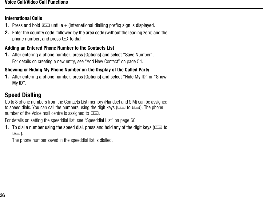 36Voice Call/Video Call FunctionsInternational Calls1. Press and hold Q until a + (international dialling prefix) sign is displayed.2. Enter the country code, followed by the area code (without the leading zero) and the phone number, and press D to dial.Adding an Entered Phone Number to the Contacts List1. After entering a phone number, press [Options] and select “Save Number”.For details on creating a new entry, see “Add New Contact” on page 54.Showing or Hiding My Phone Number on the Display of the Called Party1. After entering a phone number, press [Options] and select “Hide My ID” or “Show My ID”.Speed DiallingUp to 8 phone numbers from the Contacts List memory (Handset and SIM) can be assigned to speed dials. You can call the numbers using the digit keys (G to O). The phone number of the Voice mail centre is assigned to G.For details on setting the speeddial list, see “Speeddial List” on page 60.1. To dial a number using the speed dial, press and hold any of the digit keys (G to O).The phone number saved in the speeddial list is dialled.