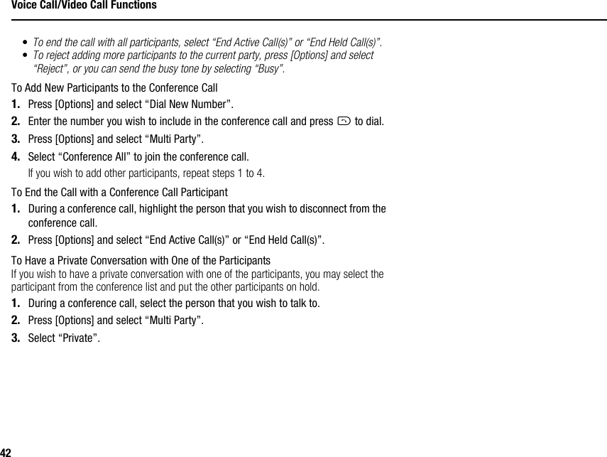 42Voice Call/Video Call Functions•To end the call with all participants, select “End Active Call(s)” or “End Held Call(s)”.•To reject adding more participants to the current party, press [Options] and select “Reject”, or you can send the busy tone by selecting “Busy”.To Add New Participants to the Conference Call1. Press [Options] and select “Dial New Number”.2. Enter the number you wish to include in the conference call and press D to dial.3. Press [Options] and select “Multi Party”.4. Select “Conference All” to join the conference call.If you wish to add other participants, repeat steps 1 to 4.To End the Call with a Conference Call Participant1. During a conference call, highlight the person that you wish to disconnect from the conference call.2. Press [Options] and select “End Active Call(s)” or “End Held Call(s)”.To Have a Private Conversation with One of the ParticipantsIf you wish to have a private conversation with one of the participants, you may select the participant from the conference list and put the other participants on hold.1. During a conference call, select the person that you wish to talk to.2. Press [Options] and select “Multi Party”.3. Select “Private”.