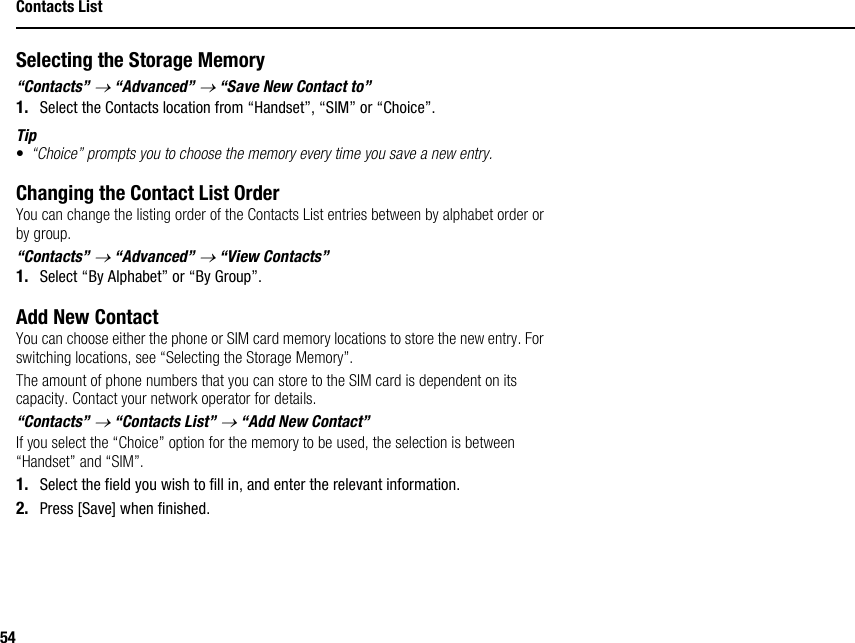 54Contacts ListSelecting the Storage Memory“Contacts” → “Advanced” → “Save New Contact to”1. Select the Contacts location from “Handset”, “SIM” or “Choice”.Tip•“Choice” prompts you to choose the memory every time you save a new entry.Changing the Contact List OrderYou can change the listing order of the Contacts List entries between by alphabet order or by group.“Contacts” → “Advanced” → “View Contacts”1. Select “By Alphabet” or “By Group”.Add New ContactYou can choose either the phone or SIM card memory locations to store the new entry. For switching locations, see “Selecting the Storage Memory”.The amount of phone numbers that you can store to the SIM card is dependent on its capacity. Contact your network operator for details.“Contacts” → “Contacts List” → “Add New Contact”If you select the “Choice” option for the memory to be used, the selection is between “Handset” and “SIM”.1. Select the field you wish to fill in, and enter the relevant information.2. Press [Save] when finished.