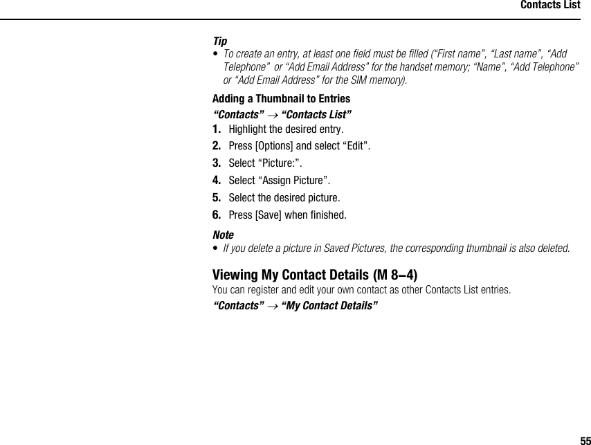 55Contacts ListTip•To create an entry, at least one field must be filled (“First name”, “Last name”, “Add Telephone”  or “Add Email Address” for the handset memory; “Name”, “Add Telephone” or “Add Email Address” for the SIM memory).Adding a Thumbnail to Entries“Contacts” → “Contacts List”1. Highlight the desired entry.2. Press [Options] and select “Edit”.3. Select “Picture:”.4. Select “Assign Picture”.5. Select the desired picture.6. Press [Save] when finished.Note•If you delete a picture in Saved Pictures, the corresponding thumbnail is also deleted.Viewing My Contact DetailsYou can register and edit your own contact as other Contacts List entries.“Contacts” → “My Contact Details” (M 8-4)