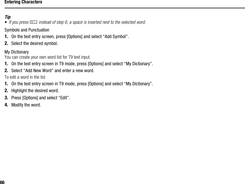 66Entering CharactersTip•If you press Q instead of step 6, a space is inserted next to the selected word.Symbols and Punctuation1. On the text entry screen, press [Options] and select “Add Symbol”.2. Select the desired symbol.My DictionaryYou can create your own word list for T9 text input.1. On the text entry screen in T9 mode, press [Options] and select “My Dictionary”.2. Select “Add New Word” and enter a new word.To edit a word in the list1. On the text entry screen in T9 mode, press [Options] and select “My Dictionary”.2. Highlight the desired word.3. Press [Options] and select “Edit”.4. Modify the word.