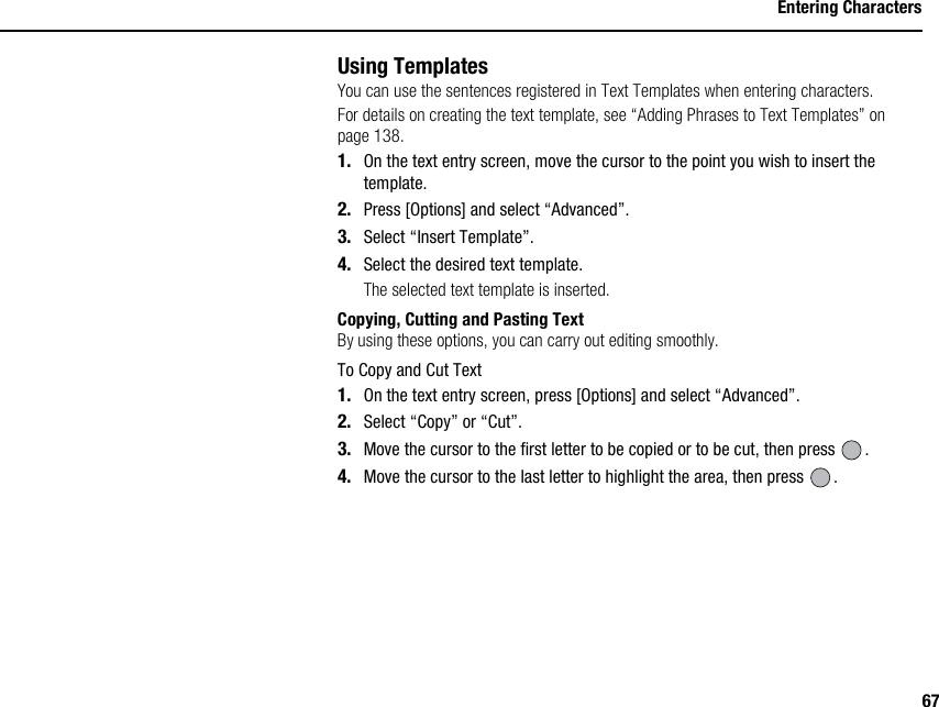 67Entering CharactersUsing TemplatesYou can use the sentences registered in Text Templates when entering characters.For details on creating the text template, see “Adding Phrases to Text Templates” on page 138.1. On the text entry screen, move the cursor to the point you wish to insert the template.2. Press [Options] and select “Advanced”.3. Select “Insert Template”.4. Select the desired text template.The selected text template is inserted.Copying, Cutting and Pasting TextBy using these options, you can carry out editing smoothly.To Copy and Cut Text1. On the text entry screen, press [Options] and select “Advanced”.2. Select “Copy” or “Cut”.3. Move the cursor to the first letter to be copied or to be cut, then press  .4. Move the cursor to the last letter to highlight the area, then press  .