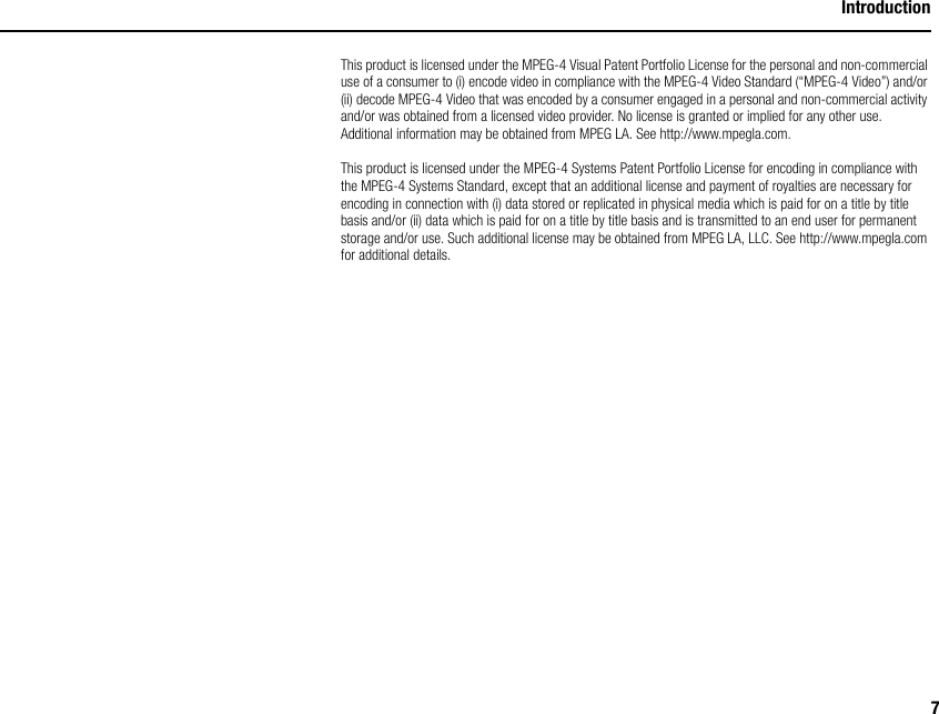 7IntroductionThis product is licensed under the MPEG-4 Visual Patent Portfolio License for the personal and non-commercial use of a consumer to (i) encode video in compliance with the MPEG-4 Video Standard (“MPEG-4 Video”) and/or (ii) decode MPEG-4 Video that was encoded by a consumer engaged in a personal and non-commercial activity and/or was obtained from a licensed video provider. No license is granted or implied for any other use. Additional information may be obtained from MPEG LA. See http://www.mpegla.com.This product is licensed under the MPEG-4 Systems Patent Portfolio License for encoding in compliance with the MPEG-4 Systems Standard, except that an additional license and payment of royalties are necessary for encoding in connection with (i) data stored or replicated in physical media which is paid for on a title by title basis and/or (ii) data which is paid for on a title by title basis and is transmitted to an end user for permanent storage and/or use. Such additional license may be obtained from MPEG LA, LLC. See http://www.mpegla.com for additional details.
