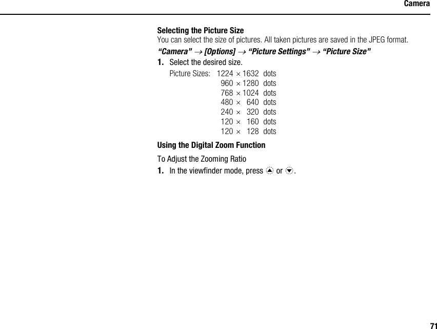71CameraSelecting the Picture SizeYou can select the size of pictures. All taken pictures are saved in the JPEG format.“Camera” → [Options] → “Picture Settings” → “Picture Size”1. Select the desired size.Picture Sizes: 1224 ×1632 dots960 ×1280 dots768 ×1024 dots480 ×640 dots240 ×320 dots120 ×160 dots120 ×128 dotsUsing the Digital Zoom FunctionTo Adjust the Zooming Ratio1. In the viewfinder mode, press a or b.