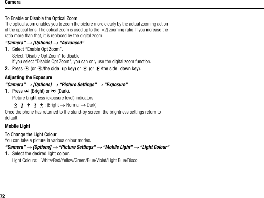 72CameraTo Enable or Disable the Optical ZoomThe optical zoom enables you to zoom the picture more clearly by the actual zooming action of the optical lens. The optical zoom is used up to the [×2] zooming ratio. If you increase the ratio more than that, it is replaced by the digital zoom.“Camera” → [Options] → “Advanced”1. Select “Enable Opt Zoom”.Select “Disable Opt Zoom” to disable. If you select “Disable Opt Zoom”, you can only use the digital zoom function.2. Press a (or c/the side-up key) or b (or d/the side-down key).Adjusting the Exposure“Camera” → [Options] → “Picture Settings” → “Exposure”1. Press a (Bright) or b (Dark).Picture brightness (exposure level) indicators: (Bright → Normal → Dark)Once the phone has returned to the stand-by screen, the brightness settings return to default.Mobile LightTo Change the Light ColourYou can take a picture in various colour modes.“Camera” → [Options] → “Picture Settings” → “Mobile Light” → “Light Colour”1. Select the desired light colour.Light Colours: White/Red/Yellow/Green/Blue/Violet/Light Blue/Disco