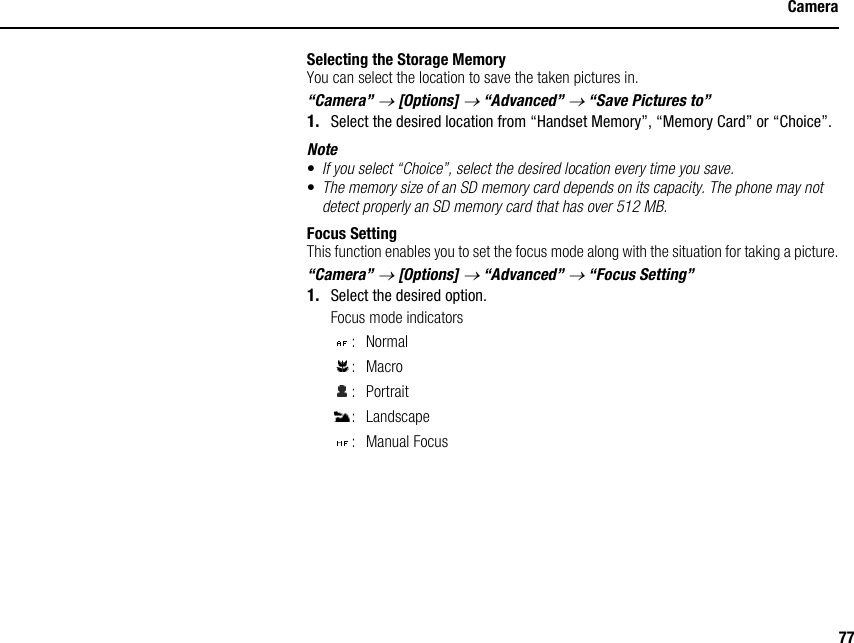 77CameraSelecting the Storage MemoryYou can select the location to save the taken pictures in.“Camera” → [Options] → “Advanced” → “Save Pictures to”1. Select the desired location from “Handset Memory”, “Memory Card” or “Choice”.Note•If you select “Choice”, select the desired location every time you save.•The memory size of an SD memory card depends on its capacity. The phone may not detect properly an SD memory card that has over 512 MB.Focus SettingThis function enables you to set the focus mode along with the situation for taking a picture.“Camera” → [Options] → “Advanced” → “Focus Setting”1. Select the desired option.Focus mode indicators:Normal:Macro: Portrait: Landscape: Manual Focus