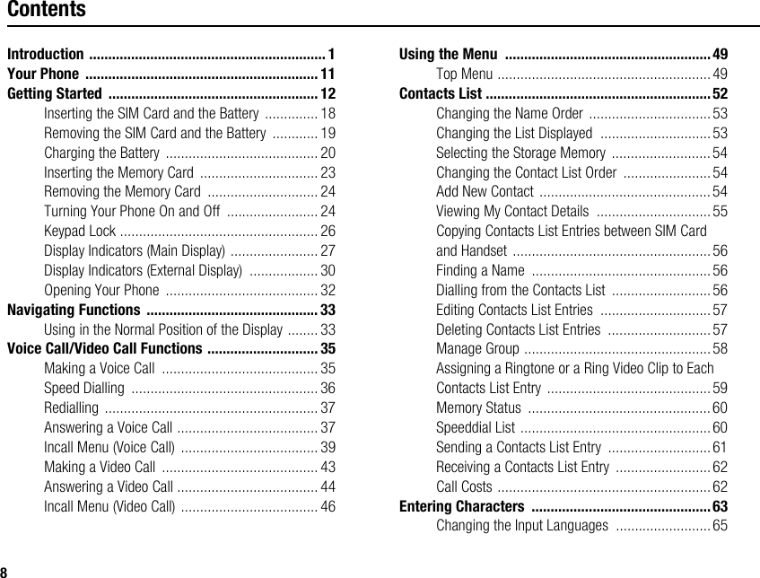8ContentsIntroduction .............................................................. 1Your Phone  ............................................................. 11Getting Started  ....................................................... 12Inserting the SIM Card and the Battery ..............18Removing the SIM Card and the Battery  ............ 19Charging the Battery ........................................20Inserting the Memory Card  ............................... 23Removing the Memory Card  ............................. 24Turning Your Phone On and Off  ........................ 24Keypad Lock .................................................... 26Display Indicators (Main Display) ....................... 27Display Indicators (External Display)  .................. 30Opening Your Phone  ........................................ 32Navigating Functions  ............................................. 33Using in the Normal Position of the Display ........ 33Voice Call/Video Call Functions ............................. 35Making a Voice Call  .........................................35Speed Dialling  ................................................. 36Redialling ........................................................ 37Answering a Voice Call ..................................... 37Incall Menu (Voice Call) ....................................39Making a Video Call  ......................................... 43Answering a Video Call ..................................... 44Incall Menu (Video Call) .................................... 46Using the Menu  ......................................................49Top Menu ........................................................ 49Contacts List ...........................................................52Changing the Name Order ................................53Changing the List Displayed  .............................53Selecting the Storage Memory .......................... 54Changing the Contact List Order  ....................... 54Add New Contact ............................................. 54Viewing My Contact Details  ..............................55Copying Contacts List Entries between SIM Card and Handset .................................................... 56Finding a Name  ...............................................56Dialling from the Contacts List  .......................... 56Editing Contacts List Entries  .............................57Deleting Contacts List Entries  ...........................57Manage Group .................................................58Assigning a Ringtone or a Ring Video Clip to Each Contacts List Entry ...........................................59Memory Status  ................................................60Speeddial List ..................................................60Sending a Contacts List Entry  ........................... 61Receiving a Contacts List Entry  .........................62Call Costs ........................................................62Entering Characters  ...............................................63Changing the Input Languages  .........................65