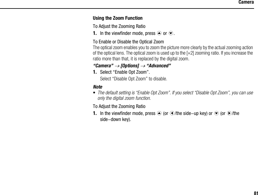 81CameraUsing the Zoom FunctionTo Adjust the Zooming Ratio1. In the viewfinder mode, press a or b.To Enable or Disable the Optical ZoomThe optical zoom enables you to zoom the picture more clearly by the actual zooming action of the optical lens. The optical zoom is used up to the [×2] zooming ratio. If you increase the ratio more than that, it is replaced by the digital zoom.“Camera” → [Options] → “Advanced”1. Select “Enable Opt Zoom”.Select “Disable Opt Zoom” to disable.Note•The default setting is “Enable Opt Zoom”. If you select “Disable Opt Zoom”, you can use only the digital zoom function.To Adjust the Zooming Ratio1. In the viewfinder mode, press a (or c/the side-up key) or b (or d/the side-down key).