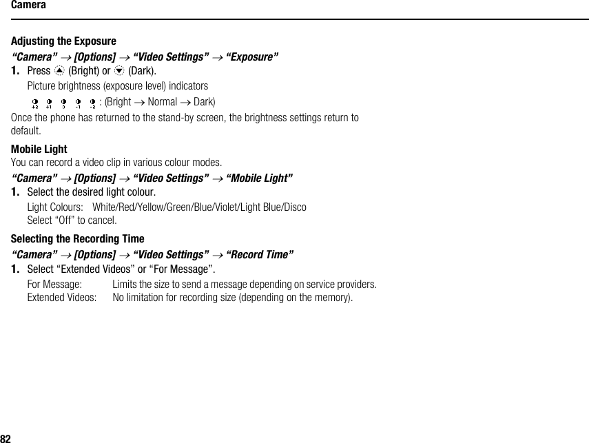 82CameraAdjusting the Exposure“Camera” → [Options] → “Video Settings” → “Exposure”1. Press a (Bright) or b (Dark).Picture brightness (exposure level) indicators: (Bright → Normal → Dark)Once the phone has returned to the stand-by screen, the brightness settings return to default.Mobile LightYou can record a video clip in various colour modes.“Camera” → [Options] → “Video Settings” → “Mobile Light”1. Select the desired light colour.Light Colours: White/Red/Yellow/Green/Blue/Violet/Light Blue/DiscoSelect “Off” to cancel.Selecting the Recording Time“Camera” → [Options] → “Video Settings” → “Record Time”1. Select “Extended Videos” or “For Message”.For Message: Limits the size to send a message depending on service providers.Extended Videos: No limitation for recording size (depending on the memory).