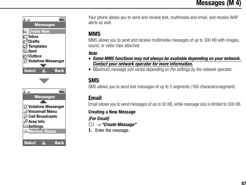 87Messages (M 4)Your phone allows you to send and receive text, multimedia and email, and receive WAP alerts as well.MMSMMS allows you to send and receive multimedia messages of up to 300 KB with images, sound, or video clips attached.Note•Some MMS functions may not always be available depending on your network. Contact your network operator for more information.•Maximum message size varies depending on the settings by the network operator.SMSSMS allows you to send text messages of up to 5 segments (160 characters/segment).EmailEmail allows you to send messages of up to 30 KB, while message size is limited to 300 KB.Creating a New Message(For Email)A → “Create Message”1. Enter the message.Select Back MessagesCreate NewInboxDraftsTemplatesSentOutboxVodafone MessengerSelect Back MessagesVodafone MessengerVoicemail MenuCell BroadcastsArea InfoSettingsMemory Status