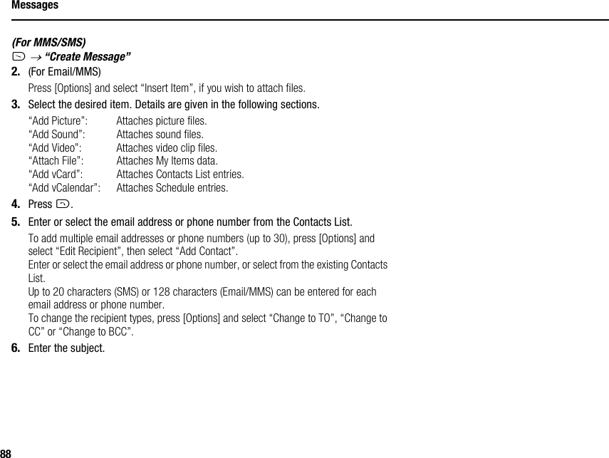 88Messages(For MMS/SMS)A → “Create Message”2. (For Email/MMS)Press [Options] and select “Insert Item”, if you wish to attach files.3. Select the desired item. Details are given in the following sections.“Add Picture”: Attaches picture files.“Add Sound”: Attaches sound files.“Add Video”: Attaches video clip files.“Attach File”: Attaches My Items data.“Add vCard”: Attaches Contacts List entries.“Add vCalendar”: Attaches Schedule entries.4. Press D.5. Enter or select the email address or phone number from the Contacts List.To add multiple email addresses or phone numbers (up to 30), press [Options] and select “Edit Recipient”, then select “Add Contact”.Enter or select the email address or phone number, or select from the existing Contacts List.Up to 20 characters (SMS) or 128 characters (Email/MMS) can be entered for each email address or phone number.To change the recipient types, press [Options] and select “Change to TO”, “Change to CC” or “Change to BCC”.6. Enter the subject.