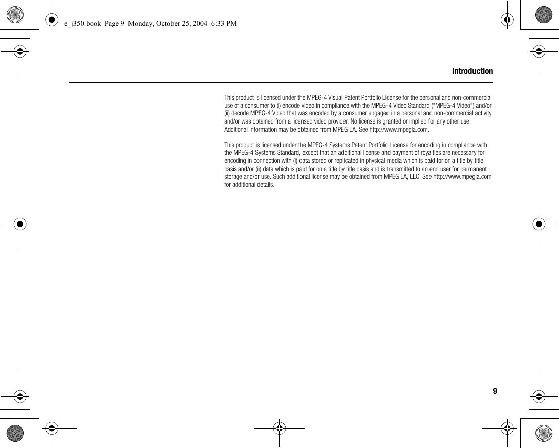 9IntroductionThis product is licensed under the MPEG-4 Visual Patent Portfolio License for the personal and non-commercial use of a consumer to (i) encode video in compliance with the MPEG-4 Video Standard (“MPEG-4 Video”) and/or (ii) decode MPEG-4 Video that was encoded by a consumer engaged in a personal and non-commercial activity and/or was obtained from a licensed video provider. No license is granted or implied for any other use. Additional information may be obtained from MPEG LA. See http://www.mpegla.com.This product is licensed under the MPEG-4 Systems Patent Portfolio License for encoding in compliance with the MPEG-4 Systems Standard, except that an additional license and payment of royalties are necessary for encoding in connection with (i) data stored or replicated in physical media which is paid for on a title by title basis and/or (ii) data which is paid for on a title by title basis and is transmitted to an end user for permanent storage and/or use. Such additional license may be obtained from MPEG LA, LLC. See http://www.mpegla.com for additional details.e_j350.book  Page 9  Monday, October 25, 2004  6:33 PM