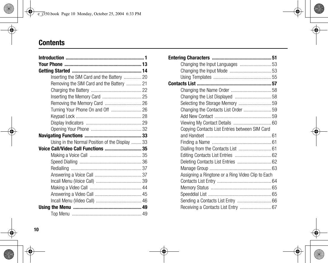 10ContentsIntroduction .............................................................. 1Your Phone  ............................................................. 13Getting Started  ....................................................... 14Inserting the SIM Card and the Battery  .............. 20Removing the SIM Card and the Battery  ............ 21Charging the Battery ........................................22Inserting the Memory Card  ............................... 25Removing the Memory Card  ............................. 26Turning Your Phone On and Off  ........................ 26Keypad Lock .................................................... 28Display Indicators  ............................................ 29Opening Your Phone  ........................................ 32Navigating Functions  ............................................. 33Using in the Normal Position of the Display ........ 33Voice Call/Video Call Functions ............................. 35Making a Voice Call  ......................................... 35Speed Dialling  ................................................. 36Redialling ........................................................ 37Answering a Voice Call ..................................... 37Incall Menu (Voice Call)  .................................... 39Making a Video Call  ......................................... 44Answering a Video Call ..................................... 45Incall Menu (Video Call) .................................... 46Using the Menu  ...................................................... 49Top Menu  ....................................................... 49Entering Characters  ............................................... 51Changing the Input Languages  .........................53Changing the Input Mode  .................................53Using Templates ..............................................55Contacts List ........................................................... 57Changing the Name Order ................................58Changing the List Displayed  .............................58Selecting the Storage Memory .......................... 59Changing the Contacts List Order ...................... 59Add New Contact .............................................59Viewing My Contact Details  ..............................60Copying Contacts List Entries between SIM Card and Handset ....................................................61Finding a Name  ...............................................61Dialling from the Contacts List  .......................... 61Editing Contacts List Entries  .............................62Deleting Contacts List Entries  ...........................62Manage Group ................................................. 63Assigning a Ringtone or a Ring Video Clip to Each Contacts List Entry ...........................................64Memory Status  ................................................ 65Speeddial List ..................................................65Sending a Contacts List Entry  ........................... 66Receiving a Contacts List Entry  .........................67e_j350.book  Page 10  Monday, October 25, 2004  6:33 PM