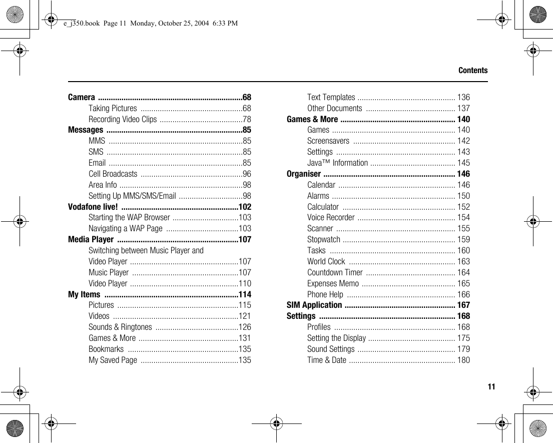 11ContentsCamera ....................................................................68Taking Pictures  ................................................68Recording Video Clips .......................................78Messages ................................................................85MMS ...............................................................85SMS ................................................................85Email ...............................................................85Cell Broadcasts  ................................................96Area Info ..........................................................98Setting Up MMS/SMS/Email ..............................98Vodafone live!  .......................................................102Starting the WAP Browser ...............................103Navigating a WAP Page  ..................................103Media Player  .........................................................107Switching between Music Player and Video Player ...................................................107Music Player  ..................................................107Video Player ...................................................110My Items  ...............................................................114Pictures .........................................................115Videos ...........................................................121Sounds &amp; Ringtones  .......................................126Games &amp; More ...............................................131Bookmarks ....................................................135My Saved Page  ..............................................135Text Templates .............................................. 136Other Documents  .......................................... 137Games &amp; More ...................................................... 140Games .......................................................... 140Screensavers ................................................ 142Settings ........................................................ 143Java™ Information ........................................ 145Organiser .............................................................. 146Calendar ....................................................... 146Alarms .......................................................... 150Calculator ..................................................... 152Voice Recorder .............................................. 154Scanner ........................................................ 155Stopwatch ..................................................... 159Tasks ........................................................... 160World Clock  .................................................. 163Countdown Timer .......................................... 164Expenses Memo ............................................ 165Phone Help  ................................................... 166SIM Application .................................................... 167Settings ................................................................ 168Profiles ......................................................... 168Setting the Display ......................................... 175Sound Settings .............................................. 179Time &amp; Date .................................................. 180e_j350.book  Page 11  Monday, October 25, 2004  6:33 PM
