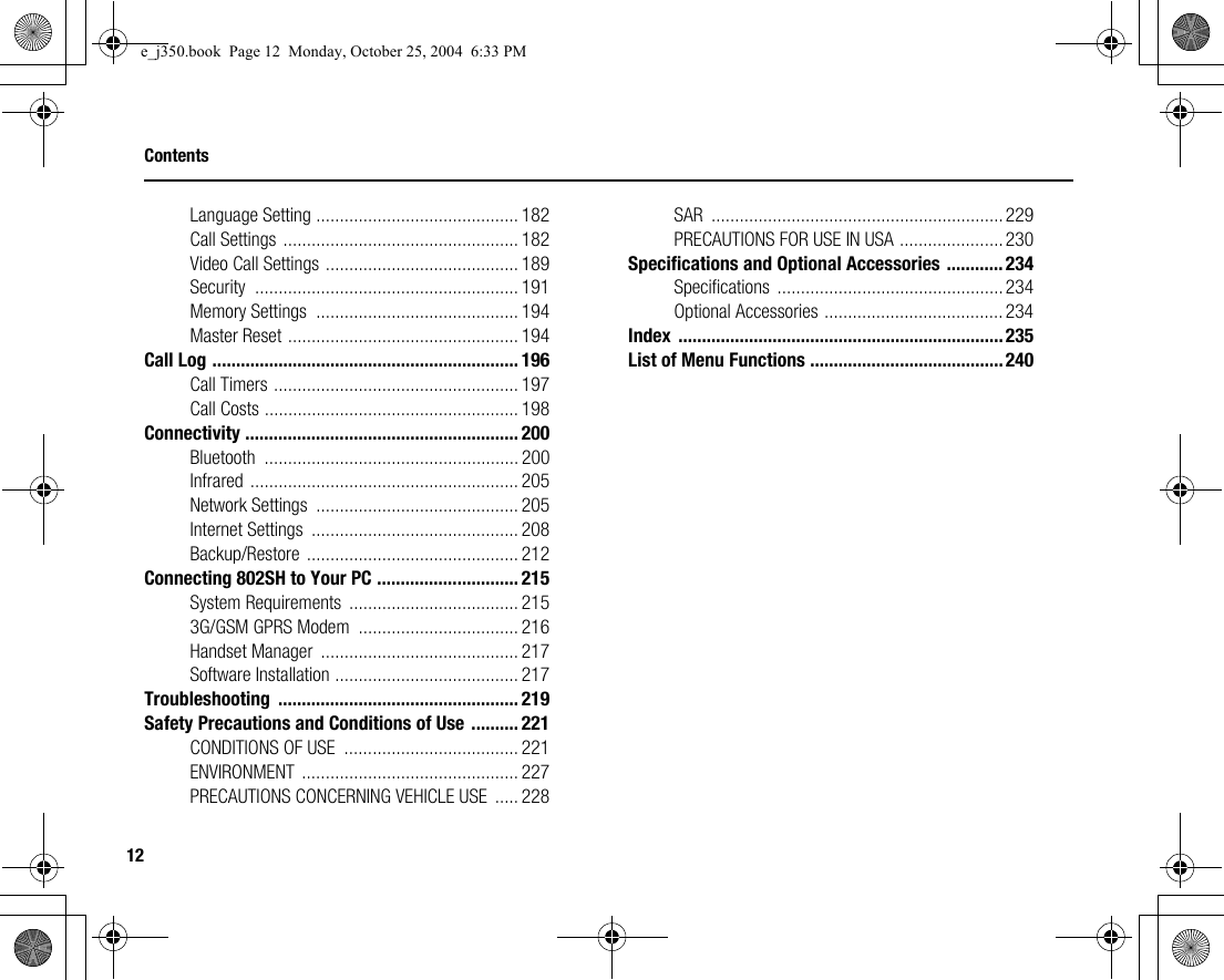 12ContentsLanguage Setting ........................................... 182Call Settings .................................................. 182Video Call Settings ......................................... 189Security ........................................................ 191Memory Settings  ........................................... 194Master Reset ................................................. 194Call Log ................................................................. 196Call Timers .................................................... 197Call Costs ...................................................... 198Connectivity .......................................................... 200Bluetooth ...................................................... 200Infrared ......................................................... 205Network Settings  ........................................... 205Internet Settings  ............................................ 208Backup/Restore ............................................. 212Connecting 802SH to Your PC .............................. 215System Requirements  .................................... 2153G/GSM GPRS Modem  .................................. 216Handset Manager  .......................................... 217Software Installation ....................................... 217Troubleshooting ................................................... 219Safety Precautions and Conditions of Use .......... 221CONDITIONS OF USE  ..................................... 221ENVIRONMENT .............................................. 227PRECAUTIONS CONCERNING VEHICLE USE  ..... 228SAR ..............................................................229PRECAUTIONS FOR USE IN USA ......................230Specifications and Optional Accessories ............234Specifications ................................................234Optional Accessories ...................................... 234Index .....................................................................235List of Menu Functions .........................................240e_j350.book  Page 12  Monday, October 25, 2004  6:33 PM