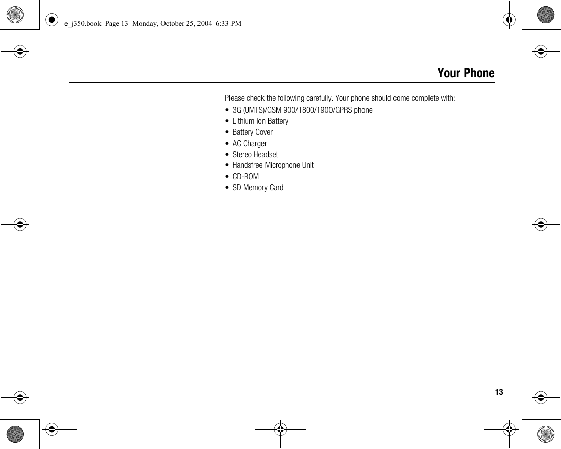 13Your PhonePlease check the following carefully. Your phone should come complete with:• 3G (UMTS)/GSM 900/1800/1900/GPRS phone• Lithium Ion Battery• Battery Cover• AC Charger• Stereo Headset• Handsfree Microphone Unit•CD-ROM• SD Memory Carde_j350.book  Page 13  Monday, October 25, 2004  6:33 PM